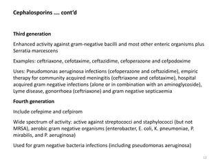 Cephalosporins …. cont’d
Third generation
Enhanced activity against gram-negative bacilli and most other enteric organisms plus
Serratia marcescens
Examples: ceftriaxone, cefotaxime, ceftazidime, cefoperazone and cefpodoxime
Uses: Pseudomonas aeruginosa infections (cefoperazone and ceftazidime), empiric
therapy for community acquired meningitis (ceftriaxone and cefotaxime), hospital
acquired gram negative infections (alone or in combination with an aminoglycoside),
Lyme disease, gonorrhoea (ceftriaxone) and gram negative septicaemia
Fourth generation
Include cefepime and cefpirom
Wide spectrum of activity: active against streptococci and staphylococci (but not
MRSA), aerobic gram negative organisms (enterobacter, E. coli, K. pneumoniae, P.
mirabilis, and P. aeruginosa)
Used for gram negative bacteria infections (including pseudomonas aeruginosa)
12
 