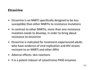 Etravirine
• Etravirine is an NNRTI specifically designed to be less
susceptible than other NNRTIs to resistance mutations
• In contrast to other NNRTIs, more than one resistance
mutation needs to develop, in order to bring about
resistance to etravirine
• Etravirine is indicated for treatment-experienced adults
who have evidence of viral replication and HIV strains
resistant to an NNRTI and other ARVs
• Adverse effects: skin reactions
• It is a potent inducer of cytochrome P450 enzymes
120
 