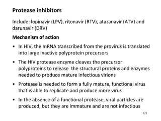 121
Protease inhibitors
Include: lopinavir (LPV), ritonavir (RTV), atazanavir (ATV) and
darunavir (DRV)
Mechanism of action
• In HIV, the mRNA transcribed from the provirus is translated
into large inactive polyprotein precursors
• The HIV protease enzyme cleaves the precursor
polyproteins to release the structural proteins and enzymes
needed to produce mature infectious virions
• Protease is needed to form a fully mature, functional virus
that is able to replicate and produce more virus
• In the absence of a functional protease, viral particles are
produced, but they are immature and are not infectious
 