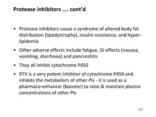 122
Protease inhibitors …. cont’d
• Protease inhibitors cause a syndrome of altered body fat
distribution (lipodystrophy), insulin resistance, and hyper-
lipidemia
• Other adverse effects include fatigue, GI effects (nausea,
vomiting, diarrhoea) and pancreatitis
• They all inhibit cytochrome P450
• RTV is a very potent inhibitor of cytochrome P450 and
inhibits the metabolism of other PIs - it is used as a
pharmaco-enhancer (booster) to raise & maintain plasma
concentrations of other PIs
 