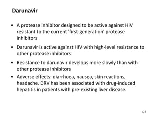Darunavir
• A protease inhibitor designed to be active against HIV
resistant to the current 'first-generation' protease
inhibitors
• Darunavir is active against HIV with high-level resistance to
other protease inhibitors
• Resistance to darunavir develops more slowly than with
other protease inhibitors
• Adverse effects: diarrhoea, nausea, skin reactions,
headache. DRV has been associated with drug-induced
hepatitis in patients with pre-existing liver disease.
123
 