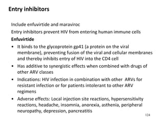 Entry inhibitors
Include enfuvirtide and maraviroc
Entry inhibitors prevent HIV from entering human immune cells
Enfuvirtide
• It binds to the glycoprotein gp41 (a protein on the viral
membrane), preventing fusion of the viral and cellular membranes
and thereby inhibits entry of HIV into the CD4 cell
• Has additive to synergistic effects when combined with drugs of
other ARV classes
• Indications: HIV infection in combination with other ARVs for
resistant infection or for patients intolerant to other ARV
regimens
• Adverse effects: Local injection site reactions, hypersensitivity
reactions, headache, insomnia, anorexia, asthenia, peripheral
neuropathy, depression, pancreatitis
124
 
