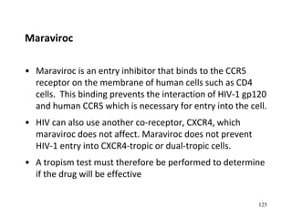 Maraviroc
• Maraviroc is an entry inhibitor that binds to the CCR5
receptor on the membrane of human cells such as CD4
cells. This binding prevents the interaction of HIV-1 gp120
and human CCR5 which is necessary for entry into the cell.
• HIV can also use another co-receptor, CXCR4, which
maraviroc does not affect. Maraviroc does not prevent
HIV-1 entry into CXCR4-tropic or dual-tropic cells.
• A tropism test must therefore be performed to determine
if the drug will be effective
125
 