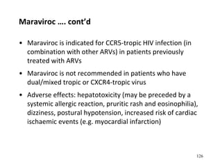 Maraviroc …. cont’d
• Maraviroc is indicated for CCR5-tropic HIV infection (in
combination with other ARVs) in patients previously
treated with ARVs
• Maraviroc is not recommended in patients who have
dual/mixed tropic or CXCR4-tropic virus
• Adverse effects: hepatotoxicity (may be preceded by a
systemic allergic reaction, pruritic rash and eosinophilia),
dizziness, postural hypotension, increased risk of cardiac
ischaemic events (e.g. myocardial infarction)
126
 