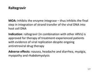 Raltegravir
MOA: Inhibits the enzyme integrase – thus inhibits the final
step in integration of strand transfer of the viral DNA into
host cell DNA
Indication: raltegravir (in combination with other ARVs) is
approved for therapy of treatment-experienced patients
with evidence of viral replication despite ongoing
antiretroviral drug therapy
Adverse effects: nausea, headache and diarrhea, myalgia,
myopathy and rhabdomyolysis
127
 
