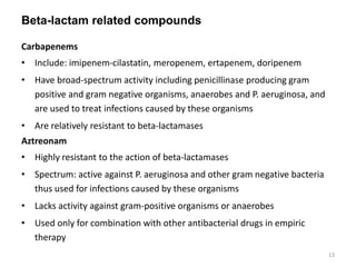 Beta-lactam related compounds
Carbapenems
• Include: imipenem-cilastatin, meropenem, ertapenem, doripenem
• Have broad-spectrum activity including penicillinase producing gram
positive and gram negative organisms, anaerobes and P. aeruginosa, and
are used to treat infections caused by these organisms
• Are relatively resistant to beta-lactamases
Aztreonam
• Highly resistant to the action of beta-lactamases
• Spectrum: active against P. aeruginosa and other gram negative bacteria
thus used for infections caused by these organisms
• Lacks activity against gram-positive organisms or anaerobes
• Used only for combination with other antibacterial drugs in empiric
therapy
13
 