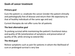 Goals of cancer treatment
Primary goal
Cure the patient i.e. eradicate the cancer (render the patient clinically
and pathologically free of disease and return their life expectancy to
that of healthy individuals of the same age and sex)
Current therapies do not offer cures for all patients
The best alternative goal
To prolong survival while maintaining the patient's functional status
and quality of life (amelioration of symptoms and preservation of
quality of life, while striving to extend life)
The third goal
Relieve symptoms such as pain for patients in whom the likelihood of
cure or prolonged survival is very low
130
 
