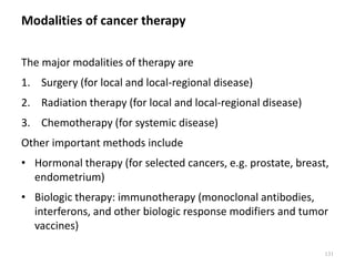 Modalities of cancer therapy
The major modalities of therapy are
1. Surgery (for local and local-regional disease)
2. Radiation therapy (for local and local-regional disease)
3. Chemotherapy (for systemic disease)
Other important methods include
• Hormonal therapy (for selected cancers, e.g. prostate, breast,
endometrium)
• Biologic therapy: immunotherapy (monoclonal antibodies,
interferons, and other biologic response modifiers and tumor
vaccines)
131
 