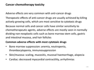 Cancer chemotherapy toxicity
Adverse effects are very common with anti-cancer drugs
Therapeutic effects of anti-cancer drugs are usually achieved by killing
actively growing cells, which are most sensitive to cytotoxic drugs
Because normal cells and cancer cells have similar sensitivity to
chemotherapeutic agents, adverse effects are mostly seen in normally
dividing non-neoplastic cells such as bone marrow stem cells, gastric
and intestinal mucosa, and hair follicles
Common adverse effects with most cytotoxic drugs
• Bone marrow suppression: anemia, neutropenia,
thrombocytopenia, immunosuppression
• Skin/mucosa: scaling, mucositis, mucosal haemorrhage, alopecia
• Cardiac: decreased myocardial contractility, arrhythmias
138
 