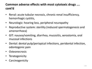 Common adverse effects with most cytotoxic drugs ….
cont’d
• Renal: acute tubular necrosis, chronic renal insufficiency,
hemorrhagic cystitis,
• Neurologic: hearing loss, peripheral neuropathy
• Reproductive system: sterility (reduced spermatogenesis and
amenorrhoea)
• GIT: nausea/vomiting, diarrhea, mucositis, xerostomia, oral
mucosal infections
• Dental: dental pulp/periapical infections, peridontal infection,
odontogenic pain
• Osteonecrosis
• Teratogenicity
• Carcinogenicity
139
 
