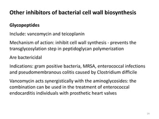 Other inhibitors of bacterial cell wall biosynthesis
Glycopeptides
Include: vancomycin and teicoplanin
Mechanism of action: inhibit cell wall synthesis - prevents the
transglycosylation step in peptidoglycan polymerization
Are bactericidal
Indications: gram positive bacteria, MRSA, enterococcal infections
and pseudomembranous colitis caused by Clostridium difficile
Vancomycin acts synergistically with the aminoglycosides: the
combination can be used in the treatment of enterococcal
endocarditis individuals with prosthetic heart valves
14
 