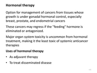 Hormonal therapy
Option for management of cancers from tissues whose
growth is under gonadal hormonal control, especially
breast, prostate, and endometrial cancers
These cancers may regress if the "feeding" hormone is
eliminated or antagonized.
Major organ system toxicity is uncommon from hormonal
treatment, making it the least toxic of systemic anticancer
therapies
Uses of hormonal therapy
• As adjuvant therapy
• To treat disseminated disease
142
 