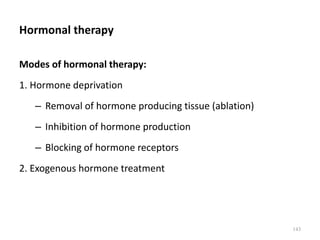 Hormonal therapy
Modes of hormonal therapy:
1. Hormone deprivation
– Removal of hormone producing tissue (ablation)
– Inhibition of hormone production
– Blocking of hormone receptors
2. Exogenous hormone treatment
143
 