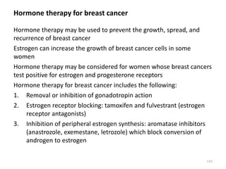 Hormone therapy for breast cancer
Hormone therapy may be used to prevent the growth, spread, and
recurrence of breast cancer
Estrogen can increase the growth of breast cancer cells in some
women
Hormone therapy may be considered for women whose breast cancers
test positive for estrogen and progesterone receptors
Hormone therapy for breast cancer includes the following:
1. Removal or inhibition of gonadotropin action
2. Estrogen receptor blocking: tamoxifen and fulvestrant (estrogen
receptor antagonists)
3. Inhibition of peripheral estrogen synthesis: aromatase inhibitors
(anastrozole, exemestane, letrozole) which block conversion of
androgen to estrogen
145
 