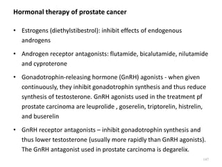 Hormonal therapy of prostate cancer
• Estrogens (diethylstibestrol): inhibit effects of endogenous
androgens
• Androgen receptor antagonists: flutamide, bicalutamide, nilutamide
and cyproterone
• Gonadotrophin-releasing hormone (GnRH) agonists - when given
continuously, they inhibit gonadotrophin synthesis and thus reduce
synthesis of testosterone. GnRH agonists used in the treatment pf
prostate carcinoma are leuprolide , goserelin, triptorelin, histrelin,
and buserelin
• GnRH receptor antagonists – inhibit gonadotrophin synthesis and
thus lower testosterone (usually more rapidly than GnRH agonists).
The GnRH antagonist used in prostate carcinoma is degarelix.
147
 