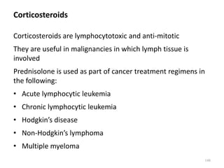 Corticosteroids
Corticosteroids are lymphocytotoxic and anti-mitotic
They are useful in malignancies in which lymph tissue is
involved
Prednisolone is used as part of cancer treatment regimens in
the following:
• Acute lymphocytic leukemia
• Chronic lymphocytic leukemia
• Hodgkin’s disease
• Non-Hodgkin’s lymphoma
• Multiple myeloma
148
 