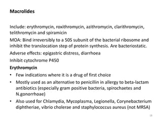 Macrolides
Include: erythromycin, roxithromycin, azithromycin, clarithromycin,
telithromycin and spiramicin
MOA: Bind irreversibly to a 50S subunit of the bacterial ribosome and
inhibit the translocation step of protein synthesis. Are bacteriostatic.
Adverse effects: epigastric distress, diarrhoea
Inhibit cytochrome P450
Erythromycin
• Few indications where it is a drug of first choice
• Mostly used as an alternative to penicillin in allergy to beta-lactam
antibiotics (especially gram positive bacteria, spirochaetes and
N.gonorrhoae)
• Also used for Chlamydia, Mycoplasma, Legionella, Corynebacterium
diphtheriae, vibrio cholerae and staphylococcus aureus (not MRSA)
18
 