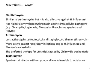 Macrolides …. cont’d
Clarithromycin
Similar to erythromycin, but it is also effective against H. influenzae
Has higher activity than erythromycin against intracellular pathogens
(e.g. Chlamydia, Legionella, Moraxella, Ureaplasma species) and
H.pylori
Azithromycin
Less active against streptococci and staphylococci than erythromycin
More active against respiratory infections due to H. influenzae and
Moraxella catarrhalis
The preferred therapy for urethritis caused by Chlamydia trachomatis
Telithromycin
Spectrum similar to azithromycin, and less vulnerable to resistance
19
 