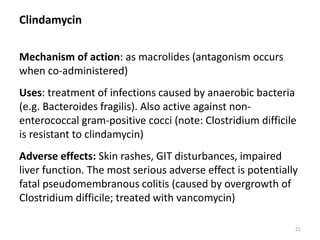 Clindamycin
Mechanism of action: as macrolides (antagonism occurs
when co-administered)
Uses: treatment of infections caused by anaerobic bacteria
(e.g. Bacteroides fragilis). Also active against non-
enterococcal gram-positive cocci (note: Clostridium difficile
is resistant to clindamycin)
Adverse effects: Skin rashes, GIT disturbances, impaired
liver function. The most serious adverse effect is potentially
fatal pseudomembranous colitis (caused by overgrowth of
Clostridium difficile; treated with vancomycin)
21
 