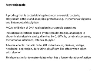 Metronidazole
A prodrug that is bactericidal against most anaerobic bacteria,
clostridium difficile and anaerobic protozoa (e.g. Trichomonas vaginalis
and Entamoeba histolytica)
MOA: Inhibition of DNA replication in anaerobic organisms
Indications: infections caused by Bacteroides fragilis, anaerobes in
abdominal and pelvic cavity, diarrhea by C. difficile, cerebral abscesses,
trichomonas infections, tetanus, H. pylori
Adverse effects: metallic taste, GIT disturbances, dizzines, vertigo ,
headache, depression, dark urine, disulfiram-like effect when taken
with alcohol
Tinidazole: similar to metronidazole but has a longer duration of action
22
 