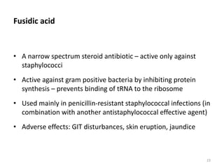 Fusidic acid
• A narrow spectrum steroid antibiotic – active only against
staphylococci
• Active against gram positive bacteria by inhibiting protein
synthesis – prevents binding of tRNA to the ribosome
• Used mainly in penicillin-resistant staphylococcal infections (in
combination with another antistaphylococcal effective agent)
• Adverse effects: GIT disturbances, skin eruption, jaundice
23
 
