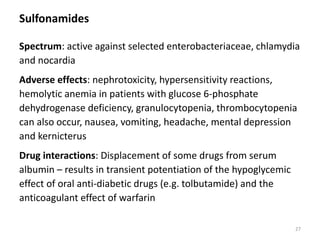 Sulfonamides
Spectrum: active against selected enterobacteriaceae, chlamydia
and nocardia
Adverse effects: nephrotoxicity, hypersensitivity reactions,
hemolytic anemia in patients with glucose 6-phosphate
dehydrogenase deficiency, granulocytopenia, thrombocytopenia
can also occur, nausea, vomiting, headache, mental depression
and kernicterus
Drug interactions: Displacement of some drugs from serum
albumin – results in transient potentiation of the hypoglycemic
effect of oral anti-diabetic drugs (e.g. tolbutamide) and the
anticoagulant effect of warfarin
27
 