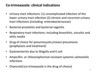 Co-trimoxazole: clinical indications
• Urinary tract infections: (1) uncomplicated infection of the
lower urinary tract infection (2) chronic and recurrent urinary
tract infections (including enterobacteriaceae)
• Bacterial prostatitis and bacterial vaginitis
• Respiratory tract infections: including bronchitis, sinusitis and
otitis media
• Drug of choice for pneumocystis jiroveci pneumonia
(prophylaxis and treatment)
• Gastroenteritis due to Shigella and E.coli
• Ampicillin- or chloramphenicol-resistant systemic salmonella
infections
• Chancroid (co-trimoxazole is the drug of choice)
31
 