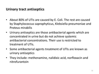 Urinary tract antiseptics
• About 80% of UTIs are caused by E. Coli. The rest are caused
by Staphylococcus saprophyticus, Klebsiella pneumoniae and
Proteus mirabilis
• Urinary antiseptics are those antibacterial agents which are
concentrated in urine but do not achieve systemic
antibacterial concentrations. Their use is restricted to
treatment of UTIs.
• Some antibacterial agents treatment of UTIs are known as
urinary antiseptics
• They include: methenamine, nalidixic acid, norfloxacin and
nitrofurantoin
32
 