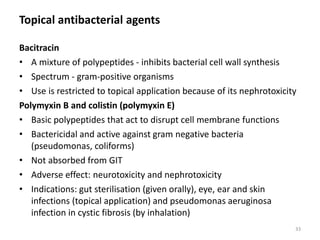 Topical antibacterial agents
Bacitracin
• A mixture of polypeptides - inhibits bacterial cell wall synthesis
• Spectrum - gram-positive organisms
• Use is restricted to topical application because of its nephrotoxicity
Polymyxin B and colistin (polymyxin E)
• Basic polypeptides that act to disrupt cell membrane functions
• Bactericidal and active against gram negative bacteria
(pseudomonas, coliforms)
• Not absorbed from GIT
• Adverse effect: neurotoxicity and nephrotoxicity
• Indications: gut sterilisation (given orally), eye, ear and skin
infections (topical application) and pseudomonas aeruginosa
infection in cystic fibrosis (by inhalation)
33
 
