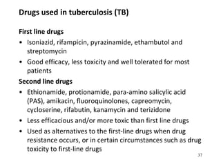 Drugs used in tuberculosis (TB)
First line drugs
• Isoniazid, rifampicin, pyrazinamide, ethambutol and
streptomycin
• Good efficacy, less toxicity and well tolerated for most
patients
Second line drugs
• Ethionamide, protionamide, para-amino salicylic acid
(PAS), amikacin, fluoroquinolones, capreomycin,
cycloserine, rifabutin, kanamycin and terizidone
• Less efficacious and/or more toxic than first line drugs
• Used as alternatives to the first-line drugs when drug
resistance occurs, or in certain circumstances such as drug
toxicity to first-line drugs
37
 