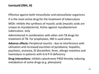 Isoniazid (INH, H)
Effective against both intracellular and extracellular organisms
It is the most active drug for the treatment of tuberculosis
MOA: inhibits the synthesis of mycolic acids (mycolic acids are
unique to mycobacteria). Active against mycobacterium
tuberculosis only
Administered in combination with other anti-TB drugs for
treatment of TB. For prophylaxis, INH is used alone.
Adverse effects: Peripheral neuritis - due to interference with
utilisation and increased excretion of pyridoxine, hepatitis,
psychosis, anorexia, GI discomfort, fever, allergic reactions and
haemolysis in patients with G-6-P-D deficiency
Drug interactions: Inhibits cytochrome P450 thereby reducing
metabolism of some drugs (e.g. phenytoin)
38
 