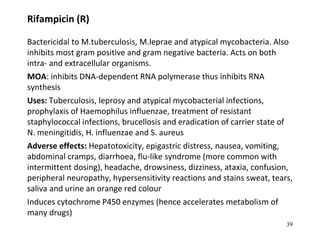 Rifampicin (R)
Bactericidal to M.tuberculosis, M.leprae and atypical mycobacteria. Also
inhibits most gram positive and gram negative bacteria. Acts on both
intra- and extracellular organisms.
MOA: inhibits DNA-dependent RNA polymerase thus inhibits RNA
synthesis
Uses: Tuberculosis, leprosy and atypical mycobacterial infections,
prophylaxis of Haemophilus influenzae, treatment of resistant
staphylococcal infections, brucellosis and eradication of carrier state of
N. meningitidis, H. influenzae and S. aureus
Adverse effects: Hepatotoxicity, epigastric distress, nausea, vomiting,
abdominal cramps, diarrhoea, flu-like syndrome (more common with
intermittent dosing), headache, drowsiness, dizziness, ataxia, confusion,
peripheral neuropathy, hypersensitivity reactions and stains sweat, tears,
saliva and urine an orange red colour
Induces cytochrome P450 enzymes (hence accelerates metabolism of
many drugs)
39
 