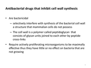 Antibacterial drugs that inhibit cell wall synthesis
• Are bactericidal
– selectively interfere with synthesis of the bacterial cell wall
a structure that mammalian cells do not possess
– The cell wall is a polymer called peptidoglycan that
consists of glycan units joined to each other by peptide
cross-links
• Require actively proliferating microorganisms to be maximally
effective thus they have little or no effect on bacteria that are
not growing
4
 