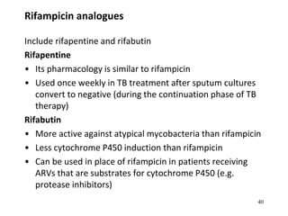 Rifampicin analogues
Include rifapentine and rifabutin
Rifapentine
• Its pharmacology is similar to rifampicin
• Used once weekly in TB treatment after sputum cultures
convert to negative (during the continuation phase of TB
therapy)
Rifabutin
• More active against atypical mycobacteria than rifampicin
• Less cytochrome P450 induction than rifampicin
• Can be used in place of rifampicin in patients receiving
ARVs that are substrates for cytochrome P450 (e.g.
protease inhibitors)
40
 
