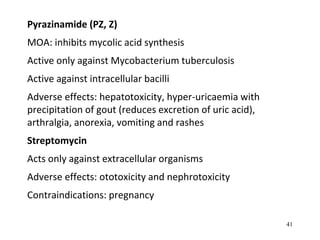 Pyrazinamide (PZ, Z)
MOA: inhibits mycolic acid synthesis
Active only against Mycobacterium tuberculosis
Active against intracellular bacilli
Adverse effects: hepatotoxicity, hyper-uricaemia with
precipitation of gout (reduces excretion of uric acid),
arthralgia, anorexia, vomiting and rashes
Streptomycin
Acts only against extracellular organisms
Adverse effects: ototoxicity and nephrotoxicity
Contraindications: pregnancy
41
 