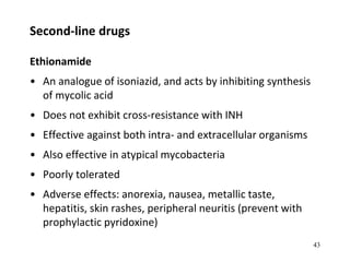 Second-line drugs
Ethionamide
• An analogue of isoniazid, and acts by inhibiting synthesis
of mycolic acid
• Does not exhibit cross-resistance with INH
• Effective against both intra- and extracellular organisms
• Also effective in atypical mycobacteria
• Poorly tolerated
• Adverse effects: anorexia, nausea, metallic taste,
hepatitis, skin rashes, peripheral neuritis (prevent with
prophylactic pyridoxine)
43
 