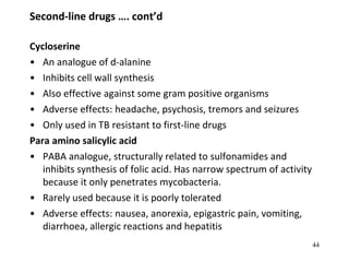 Second-line drugs …. cont’d
Cycloserine
• An analogue of d-alanine
• Inhibits cell wall synthesis
• Also effective against some gram positive organisms
• Adverse effects: headache, psychosis, tremors and seizures
• Only used in TB resistant to first-line drugs
Para amino salicylic acid
• PABA analogue, structurally related to sulfonamides and
inhibits synthesis of folic acid. Has narrow spectrum of activity
because it only penetrates mycobacteria.
• Rarely used because it is poorly tolerated
• Adverse effects: nausea, anorexia, epigastric pain, vomiting,
diarrhoea, allergic reactions and hepatitis
44
 
