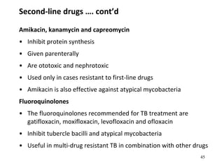 Second-line drugs …. cont’d
Amikacin, kanamycin and capreomycin
• Inhibit protein synthesis
• Given parenterally
• Are ototoxic and nephrotoxic
• Used only in cases resistant to first-line drugs
• Amikacin is also effective against atypical mycobacteria
Fluoroquinolones
• The fluoroquinolones recommended for TB treatment are
gatifloxacin, moxifloxacin, levofloxacin and ofloxacin
• Inhibit tubercle bacilli and atypical mycobacteria
• Useful in multi-drug resistant TB in combination with other drugs
45
 