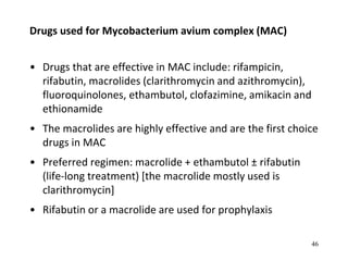 Drugs used for Mycobacterium avium complex (MAC)
• Drugs that are effective in MAC include: rifampicin,
rifabutin, macrolides (clarithromycin and azithromycin),
fluoroquinolones, ethambutol, clofazimine, amikacin and
ethionamide
• The macrolides are highly effective and are the first choice
drugs in MAC
• Preferred regimen: macrolide + ethambutol ± rifabutin
(life-long treatment) [the macrolide mostly used is
clarithromycin]
• Rifabutin or a macrolide are used for prophylaxis
46
 