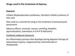 Drugs used in the treatment of leprosy
Dapsone
Inhibits dihydropteroate synthetase, therefore inhibits synthesis of
folic acid
Also used as a second-line drug in the treatment of pneumocystis
pneumonia
Adverse effects: anorexia, nausea, vomiting, hepatitis,
agranulocytosis, haemolysis in G-6-P-D deficiency
Erythema nodosum leprosum
An inflammatory process that develops during dapsone therapy of
lepromatous leprosy. Suppressed by corticosteroids or
thalidomide.
47
 