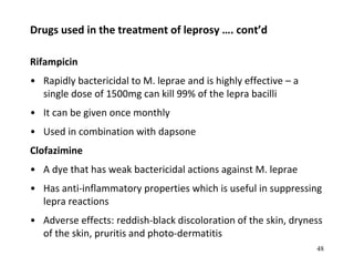 Drugs used in the treatment of leprosy …. cont’d
Rifampicin
• Rapidly bactericidal to M. leprae and is highly effective – a
single dose of 1500mg can kill 99% of the lepra bacilli
• It can be given once monthly
• Used in combination with dapsone
Clofazimine
• A dye that has weak bactericidal actions against M. leprae
• Has anti-inflammatory properties which is useful in suppressing
lepra reactions
• Adverse effects: reddish-black discoloration of the skin, dryness
of the skin, pruritis and photo-dermatitis
48
 