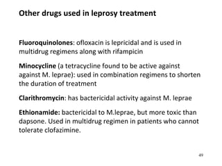 Other drugs used in leprosy treatment
Fluoroquinolones: ofloxacin is lepricidal and is used in
multidrug regimens along with rifampicin
Minocycline (a tetracycline found to be active against
against M. leprae): used in combination regimens to shorten
the duration of treatment
Clarithromycin: has bactericidal activity against M. leprae
Ethionamide: bactericidal to M.leprae, but more toxic than
dapsone. Used in multidrug regimen in patients who cannot
tolerate clofazimine.
49
 