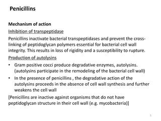 Penicillins
Mechanism of action
Inhibition of transpeptidase
Penicillins inactivate bacterial transpeptidases and prevent the cross-
linking of peptidoglycan polymers essential for bacterial cell wall
integrity. This results in loss of rigidity and a susceptibility to rupture.
Production of autolysins
• Gram positive cocci produce degradative enzymes, autolysins.
(autolysins participate in the remodeling of the bacterial cell wall)
• In the presence of penicillins , the degradative action of the
autolysins proceeds in the absence of cell wall synthesis and further
weakens the cell wall
[Penicillins are inactive against organisms that do not have
peptidoglycan structure in their cell wall (e.g. mycobacteria)]
5
 
