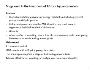 Drugs used in the treatment of African trypanosomiasis
Suramin
• It acts by inhibiting enzymes of energy metabolism including glycerol
phosphate dehydrogenase
• It does not penetrate into the CNS, thus it is only used in early
trypanosomiasis before the CNS is involved
• Given IV
• Adverse effects: vomiting, shock, loss of consciousness, rash, neuropathy,
haemolytic anaemia and agranulocytosis
Melarsoprol
A trivalent arsenical
MOA: reacts with sulfhydryl groups in proteins
Use: meningo-encephalitic stage of African trypanosomiasis
Adverse effect: fever, vomiting, arthralgia, reactive encephalopathy
53
 