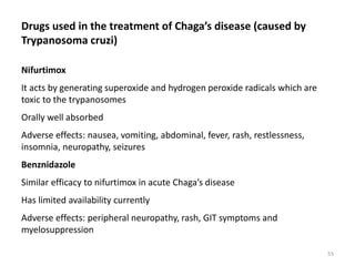 Drugs used in the treatment of Chaga’s disease (caused by
Trypanosoma cruzi)
Nifurtimox
It acts by generating superoxide and hydrogen peroxide radicals which are
toxic to the trypanosomes
Orally well absorbed
Adverse effects: nausea, vomiting, abdominal, fever, rash, restlessness,
insomnia, neuropathy, seizures
Benznidazole
Similar efficacy to nifurtimox in acute Chaga’s disease
Has limited availability currently
Adverse effects: peripheral neuropathy, rash, GIT symptoms and
myelosuppression
55
 