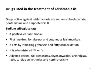 Drugs used in the treatment of Leishmaniasis
Drugs active against leishmaniasis are sodium stibogluconate,
pentamidine and amphotericin B
Sodium stibogluconate
• A pentavalent antimonial
• First line drug for visceral and cutaneous leishmanisais
• It acts by inhibiting glycolysis and fatty acid oxidation
• It is administered IM or IV
• Adverse effects: GIT symptoms, fever, myalgias, arthralgias,
rash, cardiac arrhythmias and nephrotoxicity
56
 