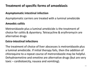 Treatment of specific forms of amoebiasis
Asymptomatic intestinal infection
Asymptomatic carriers are treated with a luminal amebicide
Amoebic colitis
Metronidazole plus a luminal amebicide is the treatment of
choice for colitis & dysentery. Tetracycline & erythromycin are
alternative drugs
Extra-intestinal infections
The treatment of choice of liver abscesses is metronidazole plus
a luminal amebicide. If initial therapy fails, then the addition of
chloroquine to a repeat course of metronidazole may be helpful.
Dehydroemetine and emetine are alternative drugs (but are very
toxic – cardiotoxicity, nausea and vomiting).
59
 