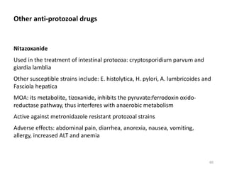 Other anti-protozoal drugs
Nitazoxanide
Used in the treatment of intestinal protozoa: cryptosporidium parvum and
giardia lamblia
Other susceptible strains include: E. histolytica, H. pylori, A. lumbricoides and
Fasciola hepatica
MOA: its metabolite, tizoxanide, inhibits the pyruvate:ferrodoxin oxido-
reductase pathway, thus interferes with anaerobic metabolism
Active against metronidazole resistant protozoal strains
Adverse effects: abdominal pain, diarrhea, anorexia, nausea, vomiting,
allergy, increased ALT and anemia
60
 