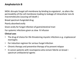 Amphotericin B
MOA: disrupts fungal cell membrane by binding to ergosterol , so alters the
permeability of the cell membrane leading to leakage of intracellular ions &
macromolecules (causing cell death )
Broad spectrum fungicidal drug
Poorly absorbed orally
Given orally for fungal infection of gastrointestinal tract
For systemic infections given as slow IV infusion
Clinical uses
• The drug of choice for life-threatening mycotic infections e.g. cryptococcal
meningitis
• For induction regimen for serious fungal infection
• Chronic therapy and preventive therapy of to prevent relapse
• In cancer patients with neutropenia who remain febrile on broad –
spectrum antibacterial agents
64
 