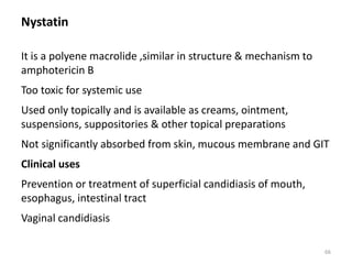 Nystatin
It is a polyene macrolide ,similar in structure & mechanism to
amphotericin B
Too toxic for systemic use
Used only topically and is available as creams, ointment,
suspensions, suppositories & other topical preparations
Not significantly absorbed from skin, mucous membrane and GIT
Clinical uses
Prevention or treatment of superficial candidiasis of mouth,
esophagus, intestinal tract
Vaginal candidiasis
66
 